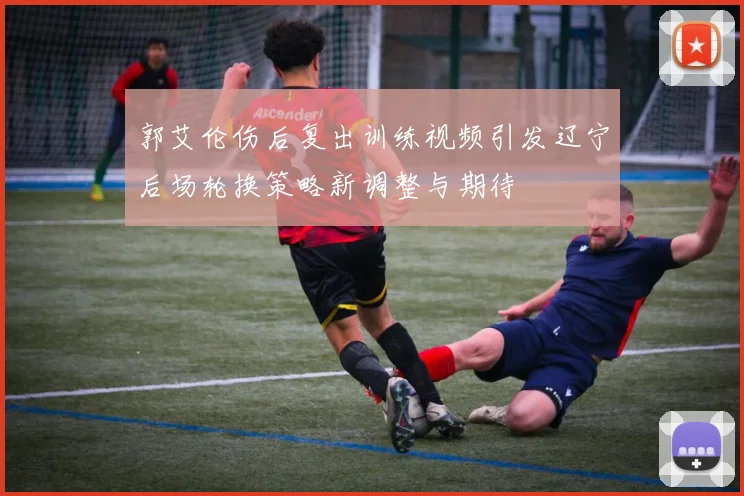 郭艾伦伤后复出训练视频引发辽宁后场轮换策略新调整与期待