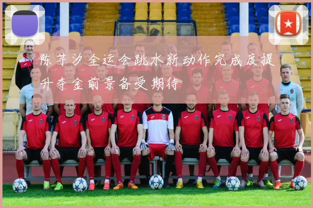陈芋汐全运会跳水新动作完成度提升夺金前景备受期待