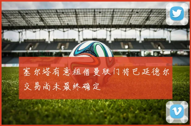 塞尔塔有意租借曼联门将巴延德尔交易尚未最终确定