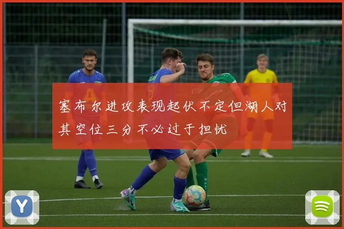 塞布尔进攻表现起伏不定但湖人对其空位三分不必过于担忧