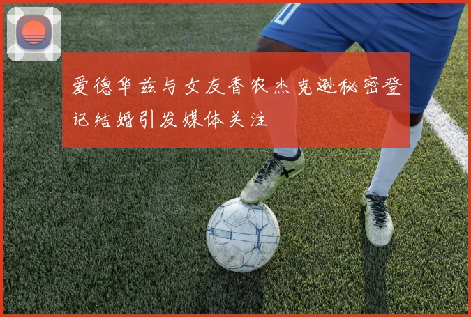 爱德华兹与女友香农杰克逊秘密登记结婚引发媒体关注