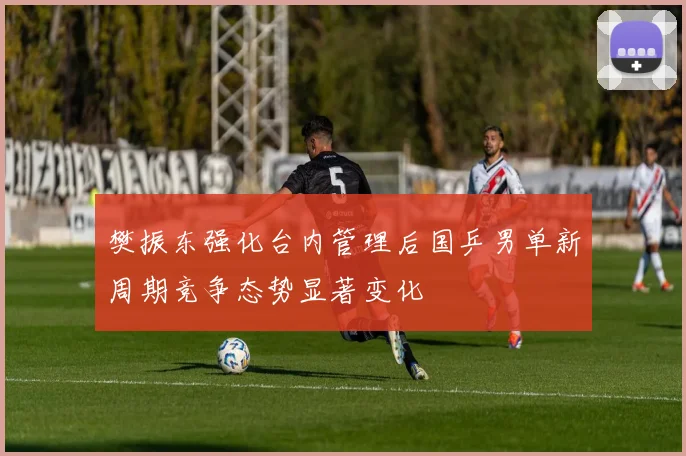 樊振东强化台内管理后国乒男单新周期竞争态势显著变化