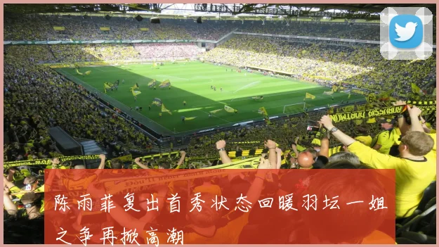 陈雨菲复出首秀状态回暖羽坛一姐之争再掀高潮