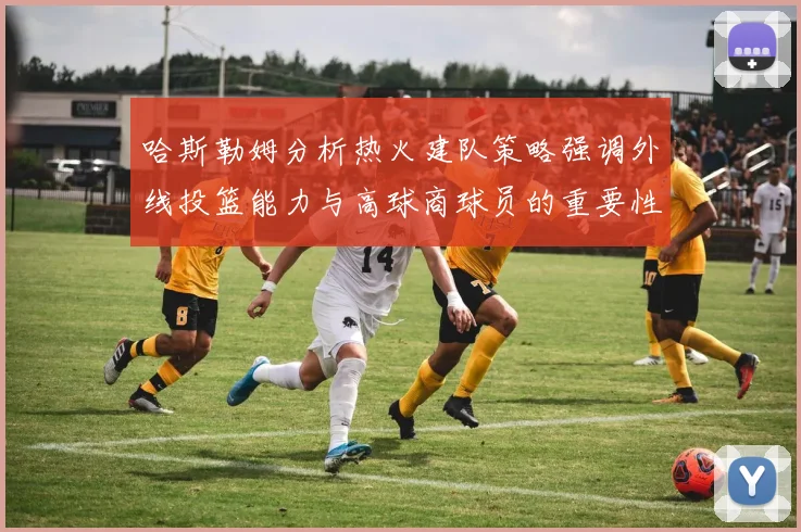 哈斯勒姆分析热火建队策略强调外线投篮能力与高球商球员的重要性