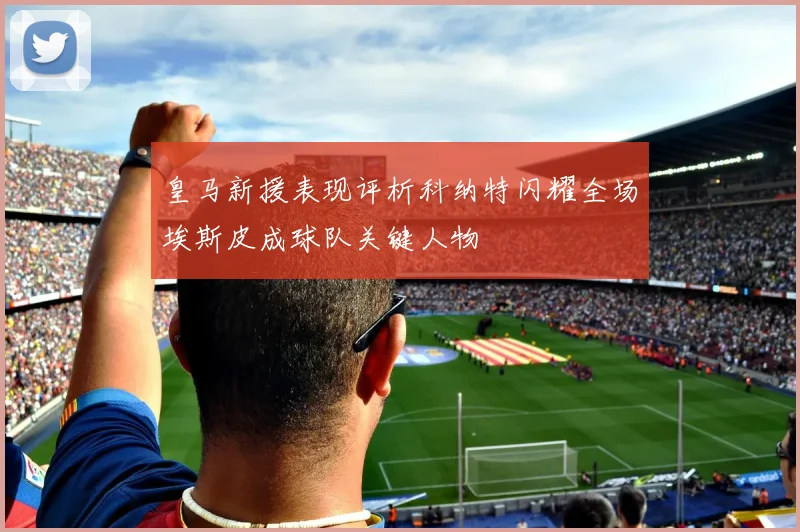皇马新援表现评析科纳特闪耀全场埃斯皮成球队关键人物