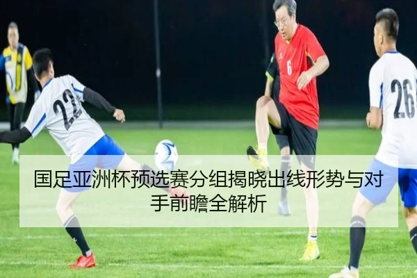 国足亚洲杯预选赛分组揭晓出线形势与对手前瞻全解析